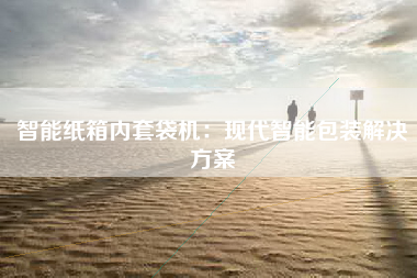 智能纸箱内套袋机：现代智能包装解决方案