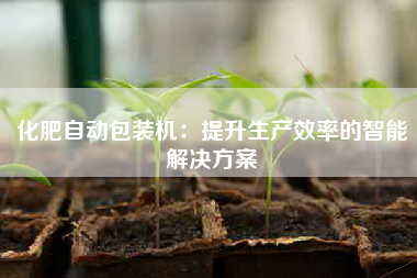 化肥自动包装机：提升生产效率的智能解决方案