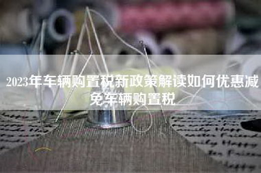 2023年车辆购置税新政策解读如何优惠减免车辆购置税