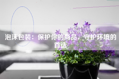 泡沫包装：保护你的商品，守护环境的首选