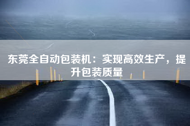 东莞全自动包装机：实现高效生产，提升包装质量