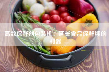 高效保鲜剂包装机：延长食品保鲜期的利器