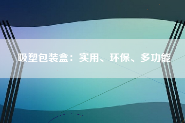 吸塑包装盒：实用、环保、多功能