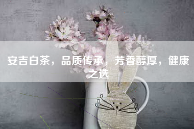 安吉白茶，品质传承，芳香醇厚，健康之选