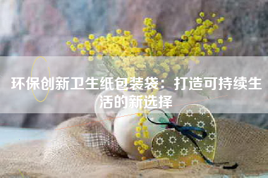 环保创新卫生纸包装袋：打造可持续生活的新选择