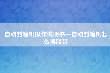 自动封箱机操作说明书—自动封箱机怎么换胶带