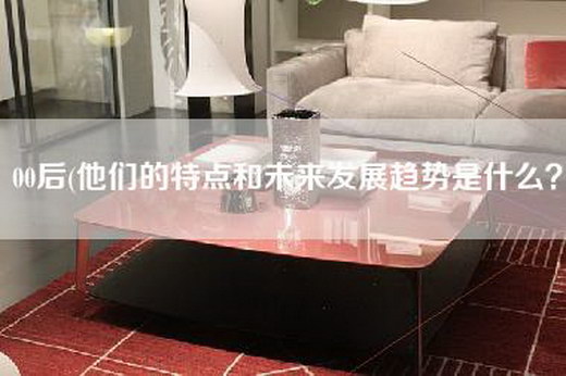 00后(他们的特点和未来发展趋势是什么？)