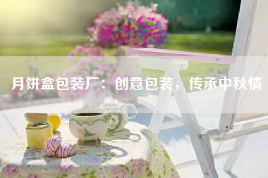 月饼盒包装厂：创意包装，传承中秋情