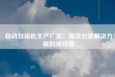 自动封箱机生产厂家：高效包装解决方案的领导者