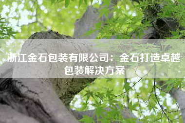 浙江金石包装有限公司：金石打造卓越包装解决方案