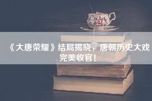 《大唐荣耀》结局揭晓，唐朝历史大戏完美收官！