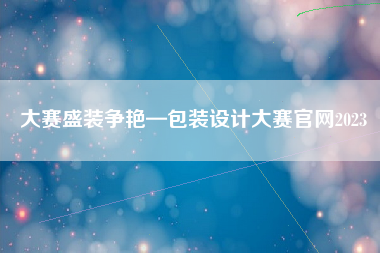 大赛盛装争艳—包装设计大赛官网2023