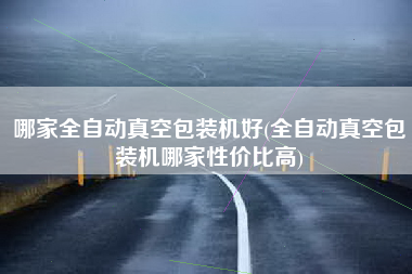 哪家全自动真空包装机好(全自动真空包装机哪家性价比高)