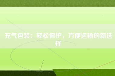 充气包装：轻松保护，方便运输的新选择