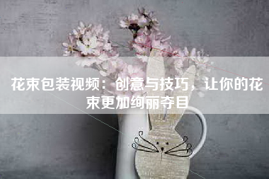 花束包装视频：创意与技巧，让你的花束更加绚丽夺目