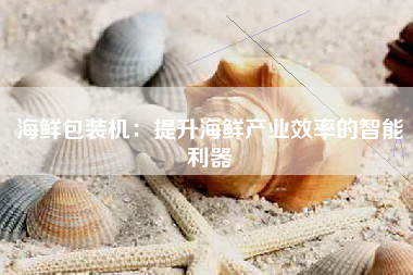 海鲜包装机：提升海鲜产业效率的智能利器