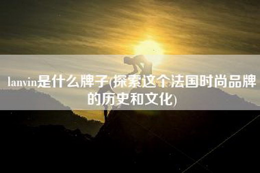 lanvin是什么牌子(探索这个法国时尚品牌的历史和文化)