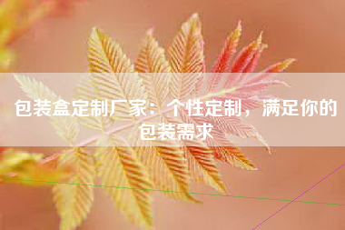 包装盒定制厂家：个性定制，满足你的包装需求