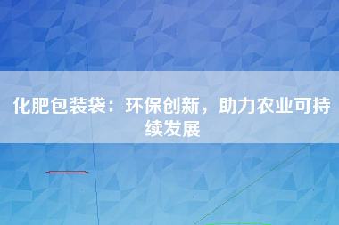 化肥包装袋：环保创新，助力农业可持续发展