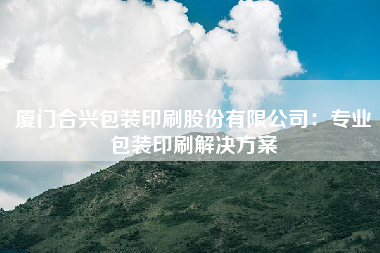 厦门合兴包装印刷股份有限公司：专业包装印刷解决方案