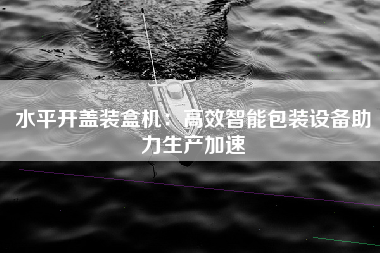 水平开盖装盒机：高效智能包装设备助力生产加速