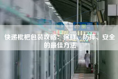 快递枇杷包装攻略：保鲜、防摔、安全的最佳方法