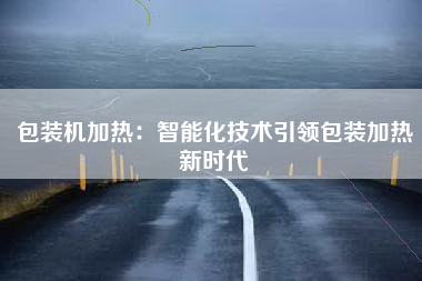 包装机加热：智能化技术引领包装加热新时代