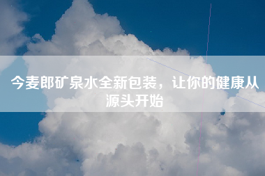 今麦郎矿泉水全新包装，让你的健康从源头开始