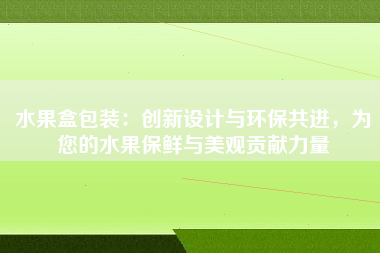 水果盒包装：创新设计与环保共进，为您的水果保鲜与美观贡献力量