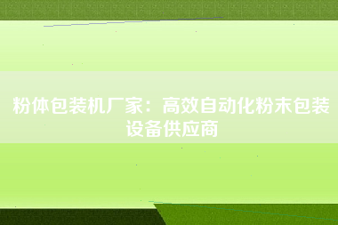 粉体包装机厂家：高效自动化粉末包装设备供应商