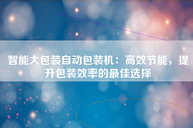 智能大包装自动包装机：高效节能，提升包装效率的最佳选择