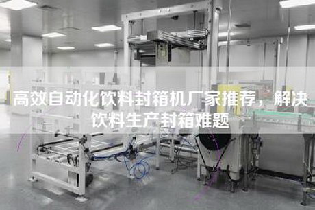 高效自动化饮料封箱机厂家推荐，解决饮料生产封箱难题